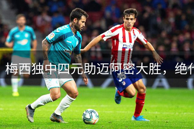 梅西独中四元助迈阿密大胜，绝代双骄千球冲刺再续传奇