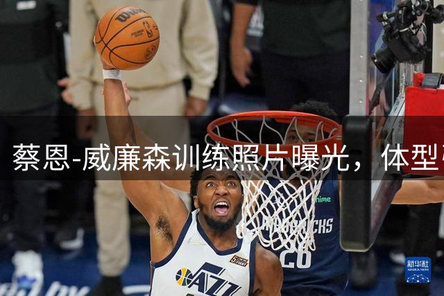 蔡恩-威廉森训练照片曝光，体型引人注目